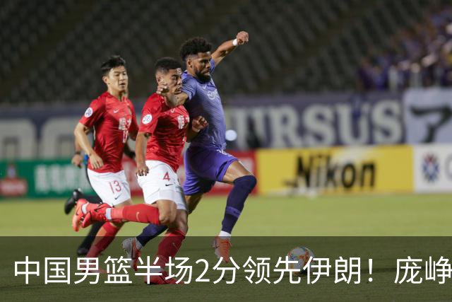 中国男篮半场2分领先伊朗！庞峥麟11分，焦泊乔4+6，廖三宁4分